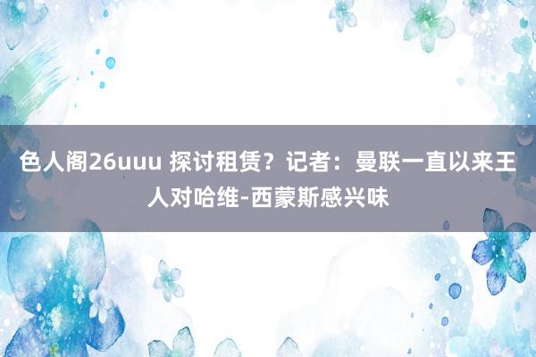 色人阁26uuu 探讨租赁？记者：曼联一直以来王人对哈维-西蒙斯感兴味