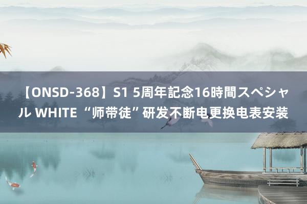 【ONSD-368】S1 5周年記念16時間スペシャル WHITE “师带徒”研发不断电更换电表安装