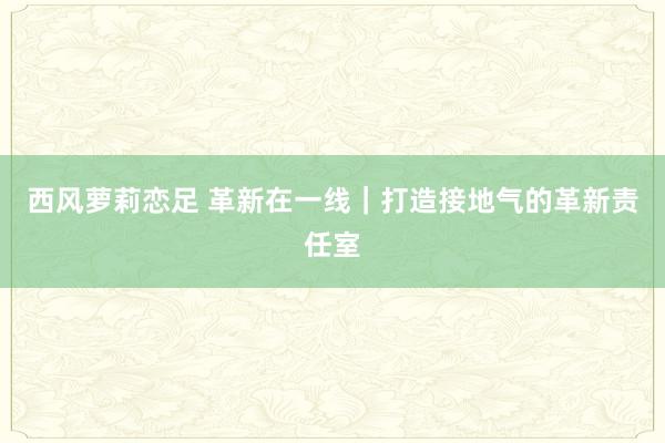 西风萝莉恋足 革新在一线｜打造接地气的革新责任室