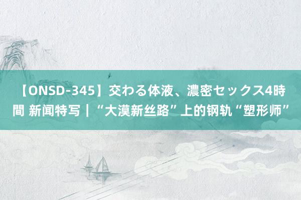 【ONSD-345】交わる体液、濃密セックス4時間 新闻特写｜“大漠新丝路”上的钢轨“塑形师”