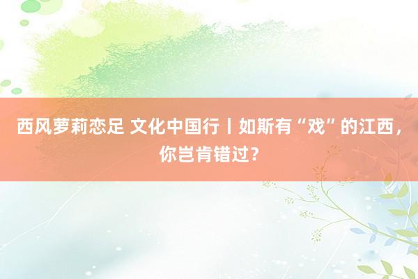 西风萝莉恋足 文化中国行丨如斯有“戏”的江西，你岂肯错过？