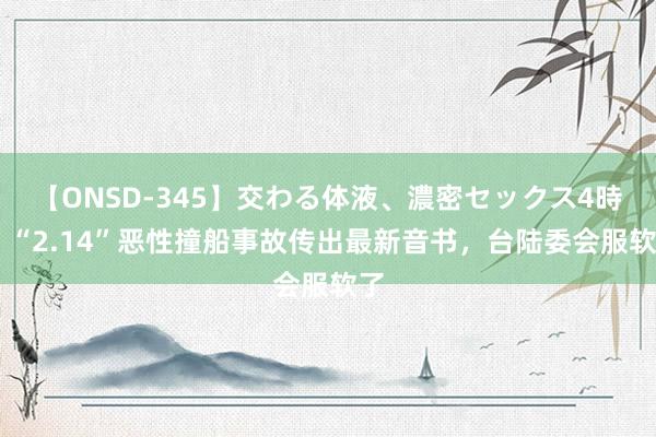 【ONSD-345】交わる体液、濃密セックス4時間 “2.14”恶性撞船事故传出最新音书，台陆委会服软了