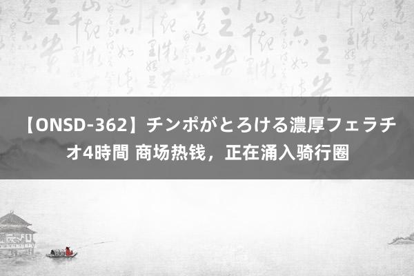 【ONSD-362】チンポがとろける濃厚フェラチオ4時間 商场热钱，正在涌入骑行圈