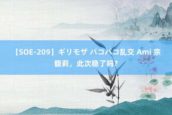 【SOE-209】ギリモザ バコバコ乱交 Ami 宗馥莉，此次稳了吗？