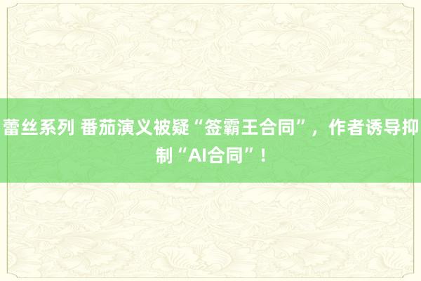 蕾丝系列 番茄演义被疑“签霸王合同”，作者诱导抑制“AI合同”！