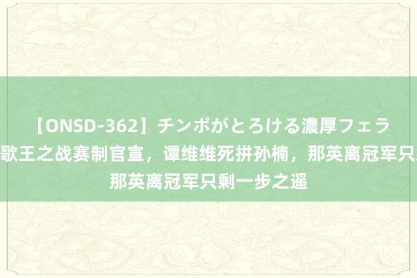 【ONSD-362】チンポがとろける濃厚フェラチオ4時間 歌王之战赛制官宣，谭维维死拼孙楠，那英离冠军只剩一步之遥