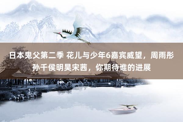 日本鬼父第二季 花儿与少年6嘉宾威望，周雨彤孙千侯明昊宋茜，你期待谁的进展