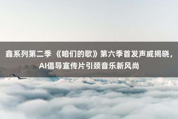 鑫系列第二季 《咱们的歌》第六季首发声威揭晓，AI倡导宣传片引颈音乐新风尚