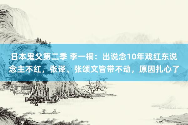 日本鬼父第二季 李一桐：出说念10年戏红东说念主不红，张译、张颂文皆带不动，原因扎心了