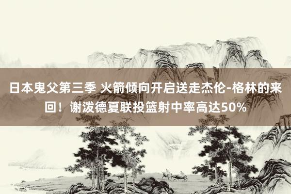 日本鬼父第三季 火箭倾向开启送走杰伦-格林的来回！谢泼德夏联投篮射中率高达50%