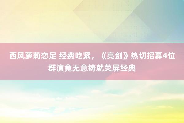 西风萝莉恋足 经费吃紧，《亮剑》热切招募4位群演竟无意铸就荧屏经典