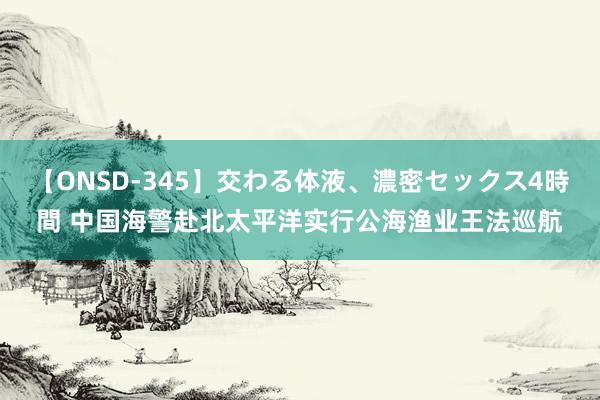 【ONSD-345】交わる体液、濃密セックス4時間 中国海警赴北太平洋实行公海渔业王法巡航