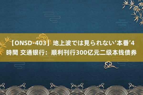 【ONSD-403】地上波では見られない‘本番’4時間 交通银行：顺利刊行300亿元二级本钱债券