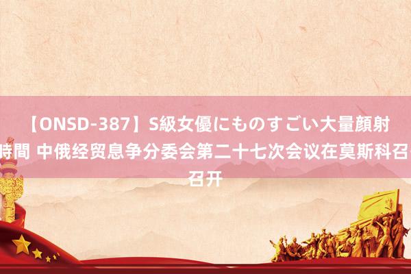 【ONSD-387】S級女優にものすごい大量顔射4時間 中俄经贸息争分委会第二十七次会议在莫斯科召开