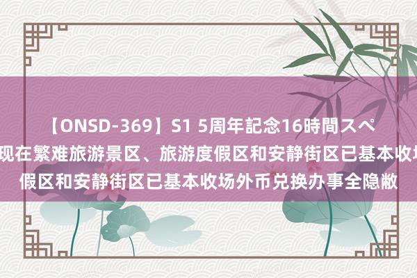 【ONSD-369】S1 5周年記念16時間スペシャル RED 外汇局：现在繁难旅游景区、旅游度假区和安静街区已基本收场外币兑换办事全隐敝