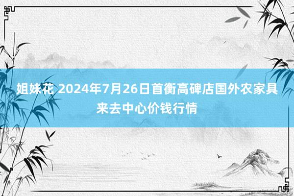 姐妹花 2024年7月26日首衡高碑店国外农家具来去中心价钱行情