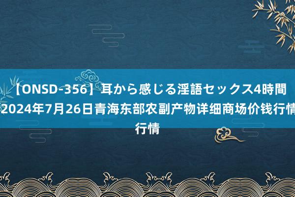 【ONSD-356】耳から感じる淫語セックス4時間 2024年7月26日青海东部农副产物详细商场价钱行情