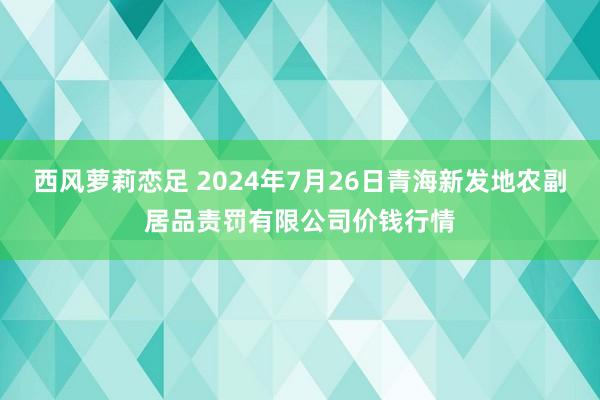 西风萝莉恋足 2024年7月26日青海新发地农副居品责罚有限公司价钱行情