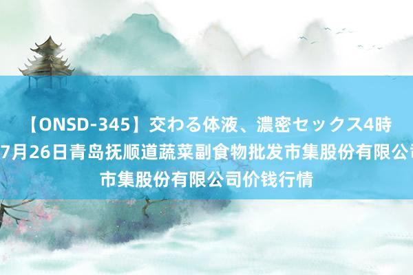 【ONSD-345】交わる体液、濃密セックス4時間 2024年7月26日青岛抚顺道蔬菜副食物批发市集股份有限公司价钱行情