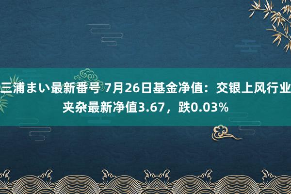 三浦まい最新番号 7月26日基金净值：交银上风行业夹杂最新净值3.67，跌0.03%