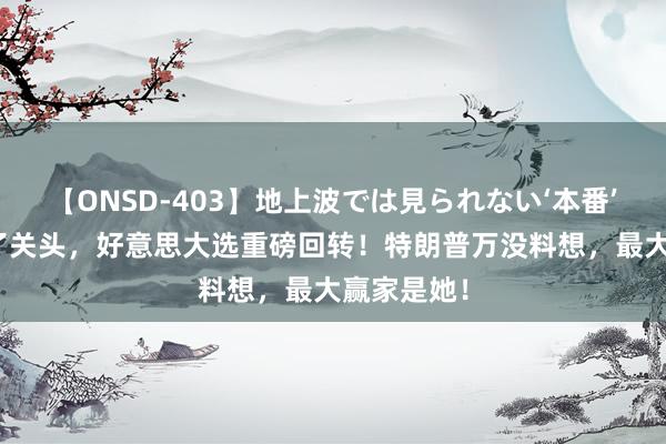 【ONSD-403】地上波では見られない‘本番’4時間 临了关头，好意思大选重磅回转！特朗普万没料想，最大赢家是她！