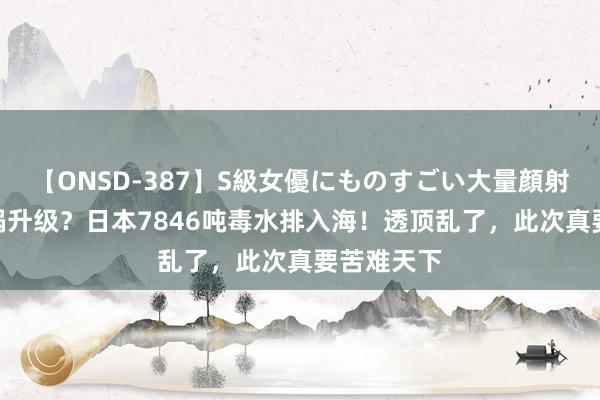 【ONSD-387】S級女優にものすごい大量顔射4時間 横祸升级？日本7846吨毒水排入海！透顶乱了，此次真要苦难天下