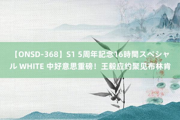 【ONSD-368】S1 5周年記念16時間スペシャル WHITE 中好意思重磅！王毅应约聚见布林肯