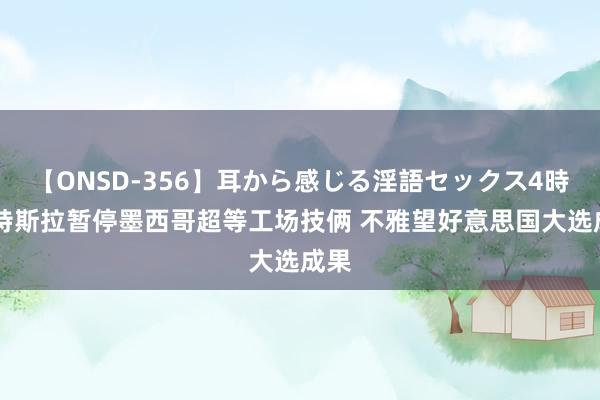 【ONSD-356】耳から感じる淫語セックス4時間 特斯拉暂停墨西哥超等工场技俩 不雅望好意思国大选成果