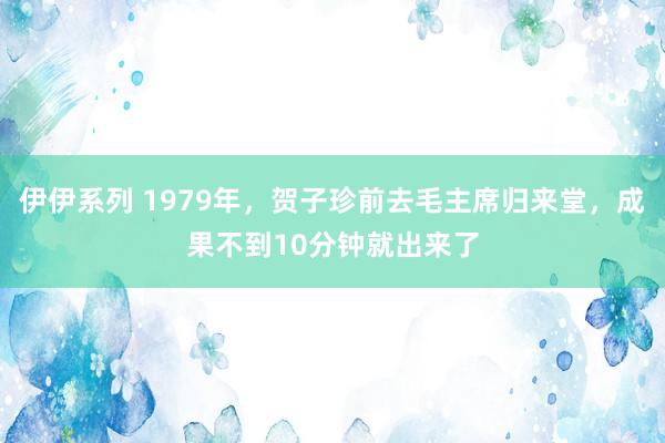 伊伊系列 1979年，贺子珍前去毛主席归来堂，成果不到10分钟就出来了