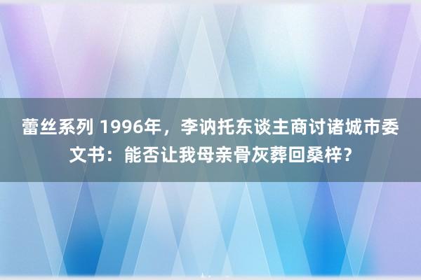 蕾丝系列 1996年，李讷托东谈主商讨诸城市委文书：能否让我母亲骨灰葬回桑梓？