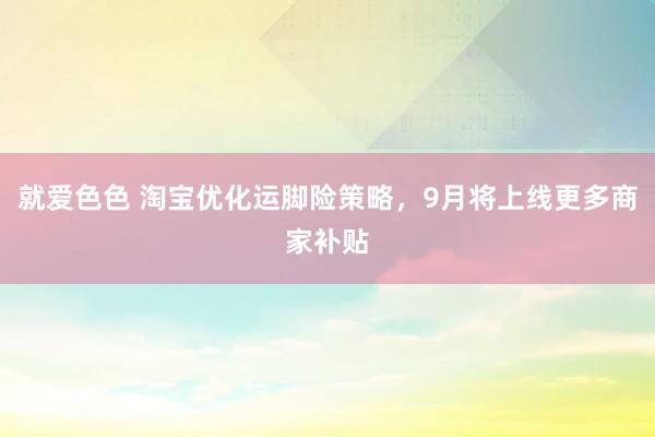 就爱色色 淘宝优化运脚险策略，9月将上线更多商家补贴