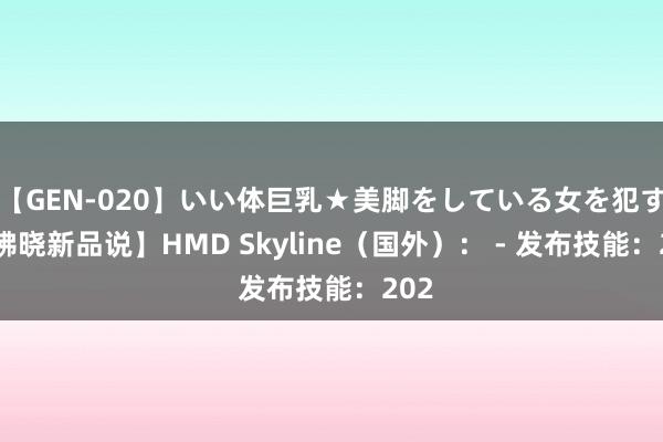 【GEN-020】いい体巨乳★美脚をしている女を犯す 【拂晓新品说】HMD Skyline（国外）： - 发布技能：202