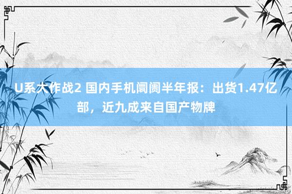 U系大作战2 国内手机阛阓半年报：出货1.47亿部，近九成来自国产物牌