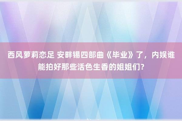 西风萝莉恋足 安畔锡四部曲《毕业》了，内娱谁能拍好那些活色生香的姐姐们？