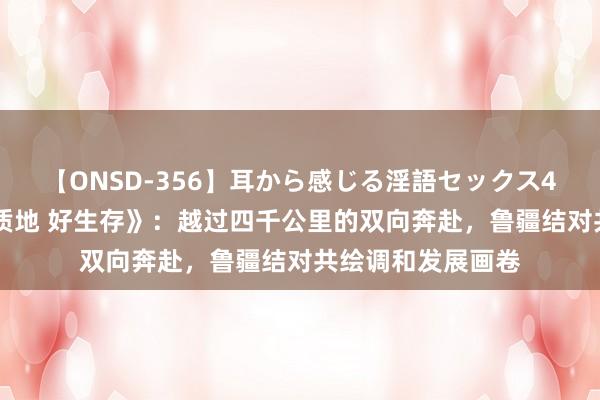 【ONSD-356】耳から感じる淫語セックス4時間 记录片《高质地 好生存》：越过四千公里的双向奔赴，鲁疆结对共绘调和发展画卷