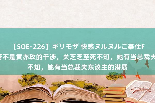 【SOE-226】ギリモザ 快感ヌルヌルご奉仕FUCK Ami 如若不是黄亦玫的干涉，关芝芝至死不知，她有当总裁夫东谈主的潜质