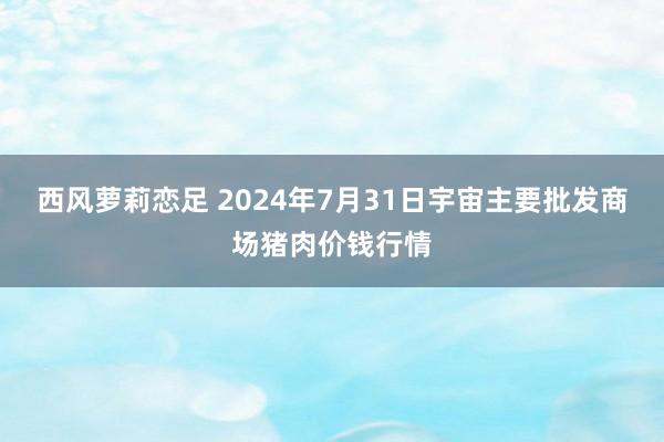 西风萝莉恋足 2024年7月31日宇宙主要批发商场猪肉价钱行情