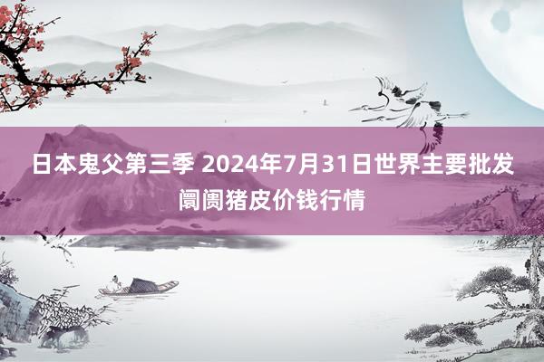 日本鬼父第三季 2024年7月31日世界主要批发阛阓猪皮价钱行情