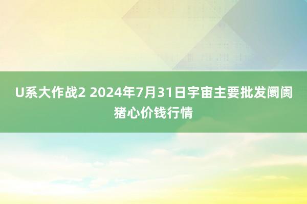 U系大作战2 2024年7月31日宇宙主要批发阛阓猪心价钱行情