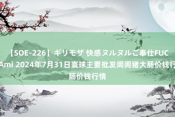 【SOE-226】ギリモザ 快感ヌルヌルご奉仕FUCK Ami 2024年7月31日寰球主要批发阛阓猪大肠价钱行情