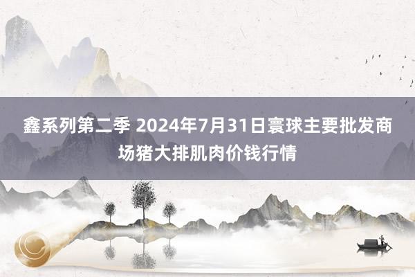 鑫系列第二季 2024年7月31日寰球主要批发商场猪大排肌肉价钱行情