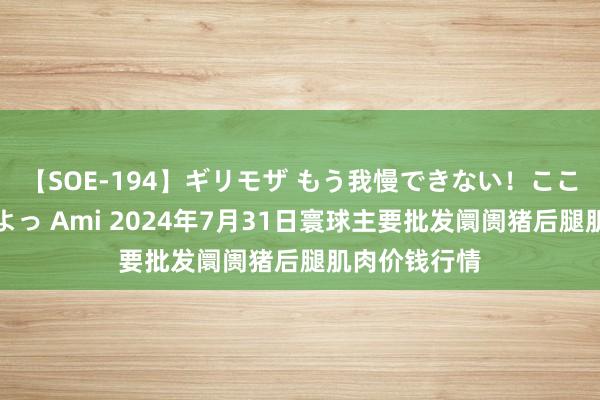 【SOE-194】ギリモザ もう我慢できない！ここでエッチしよっ Ami 2024年7月31日寰球主要批发阛阓猪后腿肌肉价钱行情