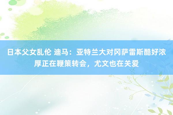 日本父女乱伦 迪马：亚特兰大对冈萨雷斯酷好浓厚正在鞭策转会，尤文也在关爱