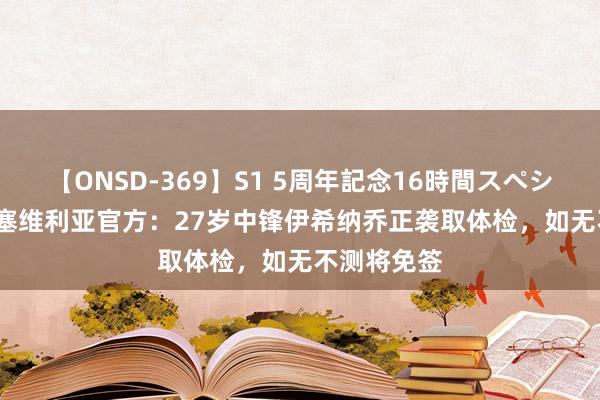 【ONSD-369】S1 5周年記念16時間スペシャル RED 塞维利亚官方：27岁中锋伊希纳乔正袭取体检，如无不测将免签