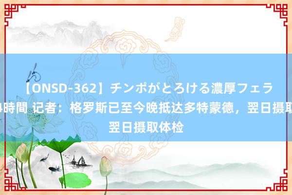 【ONSD-362】チンポがとろける濃厚フェラチオ4時間 记者：格罗斯已至今晚抵达多特蒙德，翌日摄取体检