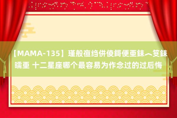 【MAMA-135】瑾般亱绉併倰鎶便亜銇︿笅銇曘亜 十二星座哪个最容易为作念过的过后悔