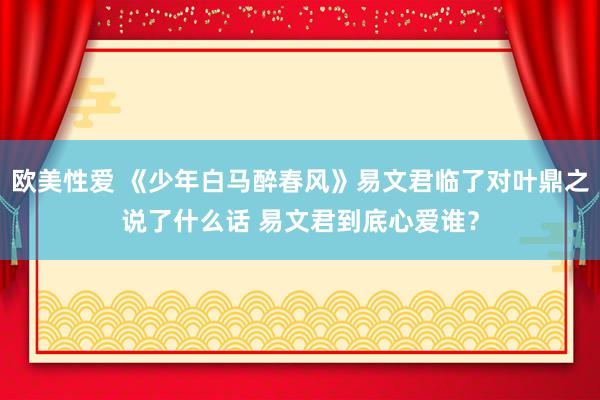 欧美性爱 《少年白马醉春风》易文君临了对叶鼎之说了什么话 易文君到底心爱谁？