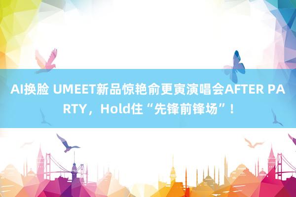 AI换脸 UMEET新品惊艳俞更寅演唱会AFTER PARTY，Hold住“先锋前锋场”！