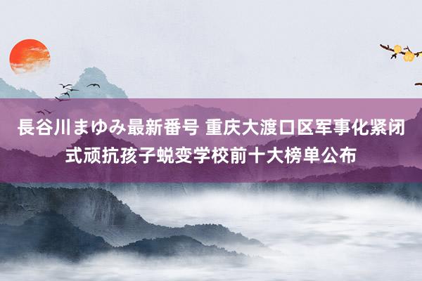 長谷川まゆみ最新番号 重庆大渡口区军事化紧闭式顽抗孩子蜕变学校前十大榜单公布