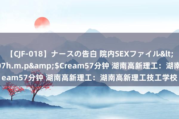 【CJF-018】ナースの告白 院内SEXファイル</a>2008-03-07h.m.p&$Cream57分钟 湖南高新理工：湖南高新理工技工学校